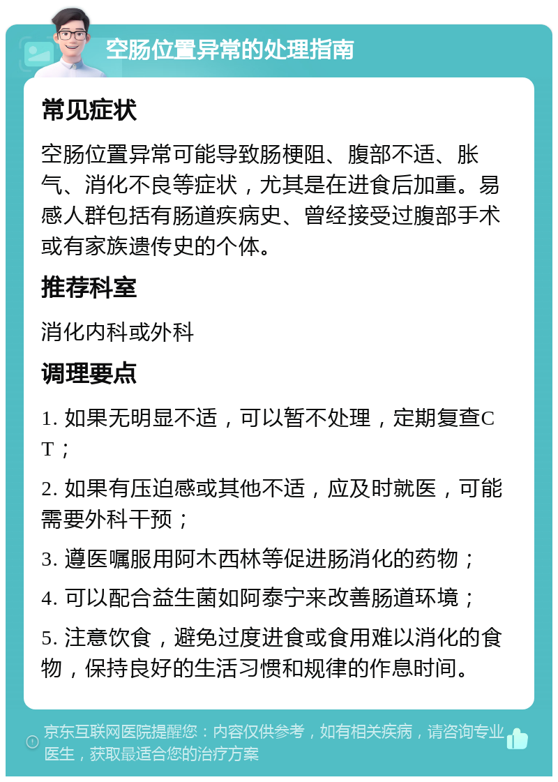 空肠位置异常的处理指南 常见症状 空肠位置异常可能导致肠梗阻、腹部不适、胀气、消化不良等症状，尤其是在进食后加重。易感人群包括有肠道疾病史、曾经接受过腹部手术或有家族遗传史的个体。 推荐科室 消化内科或外科 调理要点 1. 如果无明显不适，可以暂不处理，定期复查CT； 2. 如果有压迫感或其他不适，应及时就医，可能需要外科干预； 3. 遵医嘱服用阿木西林等促进肠消化的药物； 4. 可以配合益生菌如阿泰宁来改善肠道环境； 5. 注意饮食，避免过度进食或食用难以消化的食物，保持良好的生活习惯和规律的作息时间。