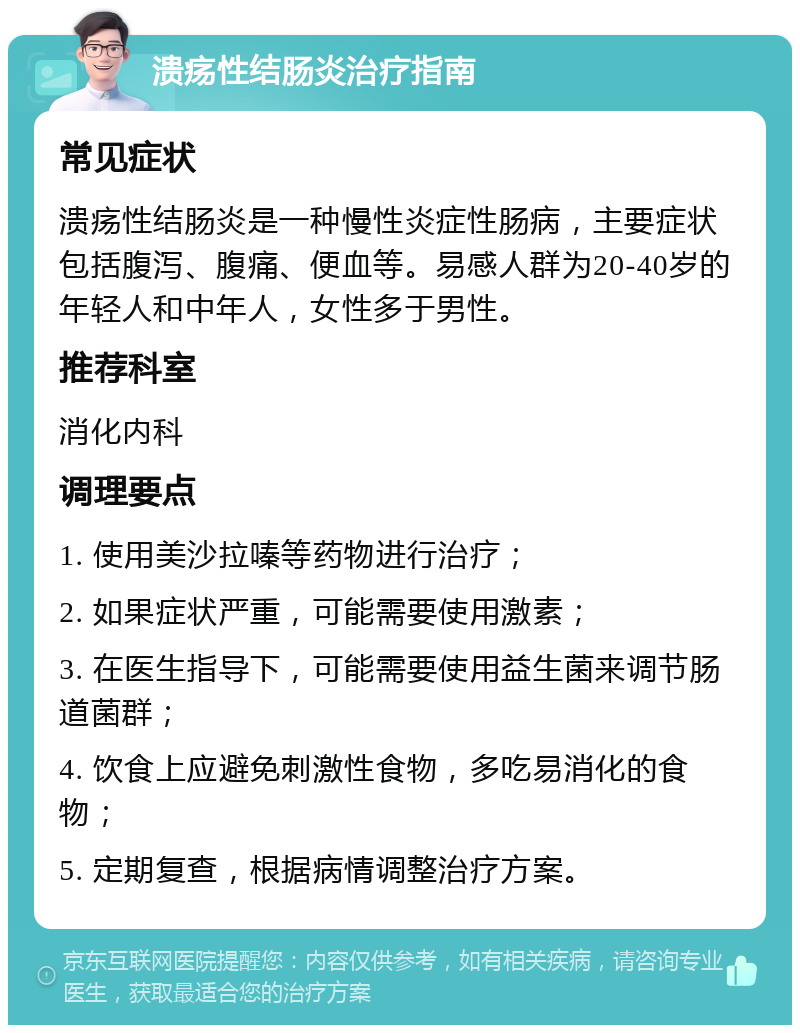 溃疡性结肠炎治疗指南 常见症状 溃疡性结肠炎是一种慢性炎症性肠病，主要症状包括腹泻、腹痛、便血等。易感人群为20-40岁的年轻人和中年人，女性多于男性。 推荐科室 消化内科 调理要点 1. 使用美沙拉嗪等药物进行治疗； 2. 如果症状严重，可能需要使用激素； 3. 在医生指导下，可能需要使用益生菌来调节肠道菌群； 4. 饮食上应避免刺激性食物，多吃易消化的食物； 5. 定期复查，根据病情调整治疗方案。