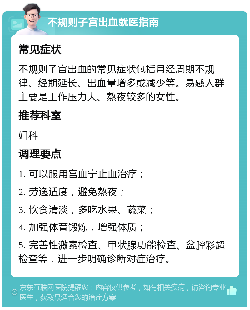 不规则子宫出血就医指南 常见症状 不规则子宫出血的常见症状包括月经周期不规律、经期延长、出血量增多或减少等。易感人群主要是工作压力大、熬夜较多的女性。 推荐科室 妇科 调理要点 1. 可以服用宫血宁止血治疗； 2. 劳逸适度，避免熬夜； 3. 饮食清淡，多吃水果、蔬菜； 4. 加强体育锻炼，增强体质； 5. 完善性激素检查、甲状腺功能检查、盆腔彩超检查等，进一步明确诊断对症治疗。