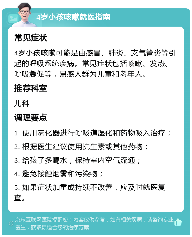 4岁小孩咳嗽就医指南 常见症状 4岁小孩咳嗽可能是由感冒、肺炎、支气管炎等引起的呼吸系统疾病。常见症状包括咳嗽、发热、呼吸急促等，易感人群为儿童和老年人。 推荐科室 儿科 调理要点 1. 使用雾化器进行呼吸道湿化和药物吸入治疗； 2. 根据医生建议使用抗生素或其他药物； 3. 给孩子多喝水，保持室内空气流通； 4. 避免接触烟雾和污染物； 5. 如果症状加重或持续不改善，应及时就医复查。