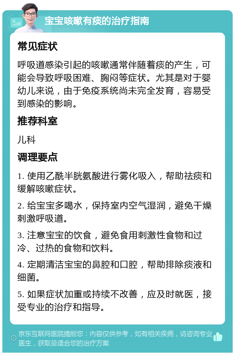 宝宝咳嗽有痰的治疗指南 常见症状 呼吸道感染引起的咳嗽通常伴随着痰的产生，可能会导致呼吸困难、胸闷等症状。尤其是对于婴幼儿来说，由于免疫系统尚未完全发育，容易受到感染的影响。 推荐科室 儿科 调理要点 1. 使用乙酰半胱氨酸进行雾化吸入，帮助祛痰和缓解咳嗽症状。 2. 给宝宝多喝水，保持室内空气湿润，避免干燥刺激呼吸道。 3. 注意宝宝的饮食，避免食用刺激性食物和过冷、过热的食物和饮料。 4. 定期清洁宝宝的鼻腔和口腔，帮助排除痰液和细菌。 5. 如果症状加重或持续不改善，应及时就医，接受专业的治疗和指导。