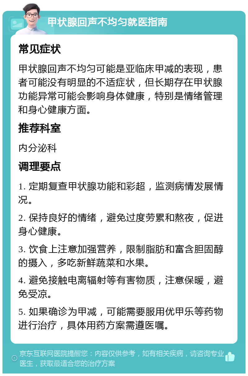 甲状腺回声不均匀就医指南 常见症状 甲状腺回声不均匀可能是亚临床甲减的表现，患者可能没有明显的不适症状，但长期存在甲状腺功能异常可能会影响身体健康，特别是情绪管理和身心健康方面。 推荐科室 内分泌科 调理要点 1. 定期复查甲状腺功能和彩超，监测病情发展情况。 2. 保持良好的情绪，避免过度劳累和熬夜，促进身心健康。 3. 饮食上注意加强营养，限制脂肪和富含胆固醇的摄入，多吃新鲜蔬菜和水果。 4. 避免接触电离辐射等有害物质，注意保暖，避免受凉。 5. 如果确诊为甲减，可能需要服用优甲乐等药物进行治疗，具体用药方案需遵医嘱。