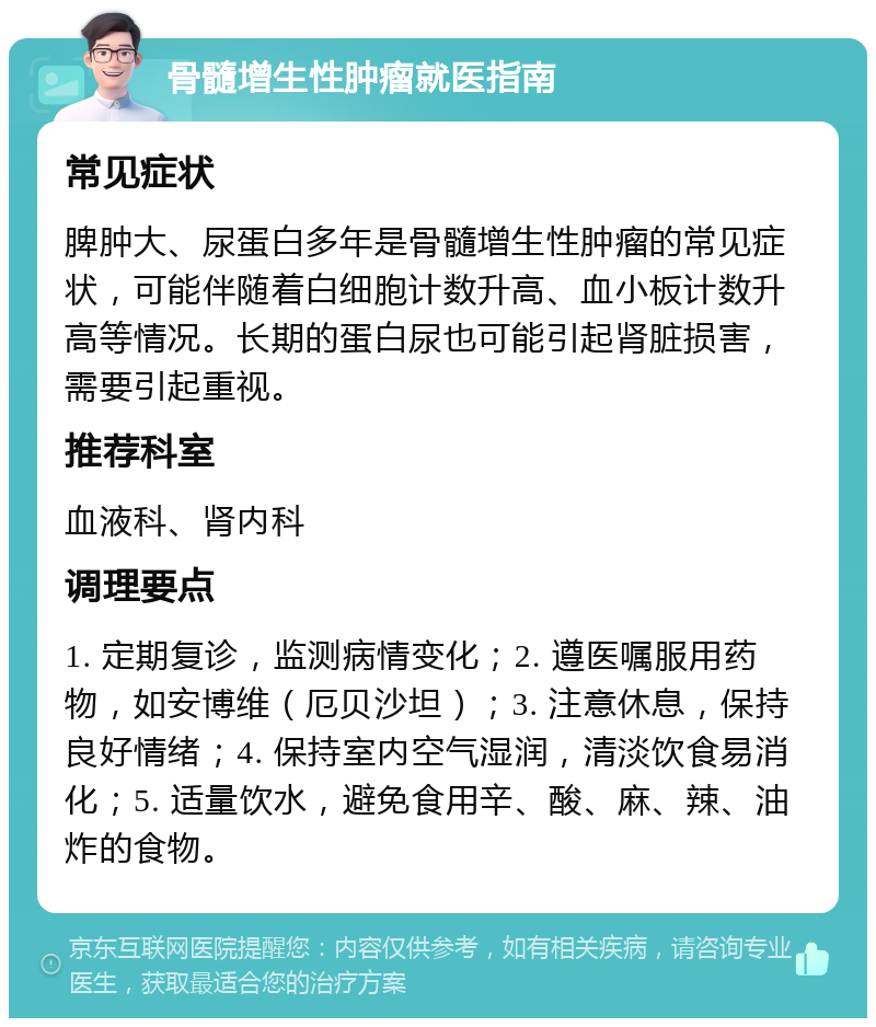 骨髓增生性肿瘤就医指南 常见症状 脾肿大、尿蛋白多年是骨髓增生性肿瘤的常见症状，可能伴随着白细胞计数升高、血小板计数升高等情况。长期的蛋白尿也可能引起肾脏损害，需要引起重视。 推荐科室 血液科、肾内科 调理要点 1. 定期复诊，监测病情变化；2. 遵医嘱服用药物，如安博维（厄贝沙坦）；3. 注意休息，保持良好情绪；4. 保持室内空气湿润，清淡饮食易消化；5. 适量饮水，避免食用辛、酸、麻、辣、油炸的食物。