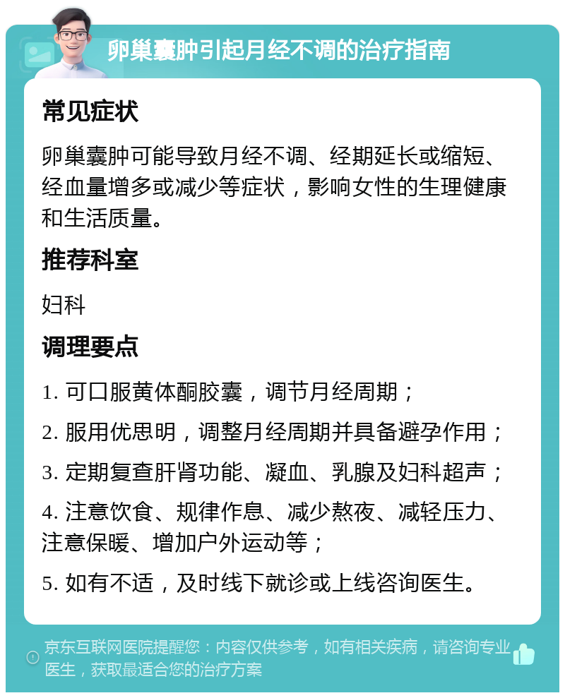 卵巢囊肿引起月经不调的治疗指南 常见症状 卵巢囊肿可能导致月经不调、经期延长或缩短、经血量增多或减少等症状，影响女性的生理健康和生活质量。 推荐科室 妇科 调理要点 1. 可口服黄体酮胶囊，调节月经周期； 2. 服用优思明，调整月经周期并具备避孕作用； 3. 定期复查肝肾功能、凝血、乳腺及妇科超声； 4. 注意饮食、规律作息、减少熬夜、减轻压力、注意保暖、增加户外运动等； 5. 如有不适，及时线下就诊或上线咨询医生。