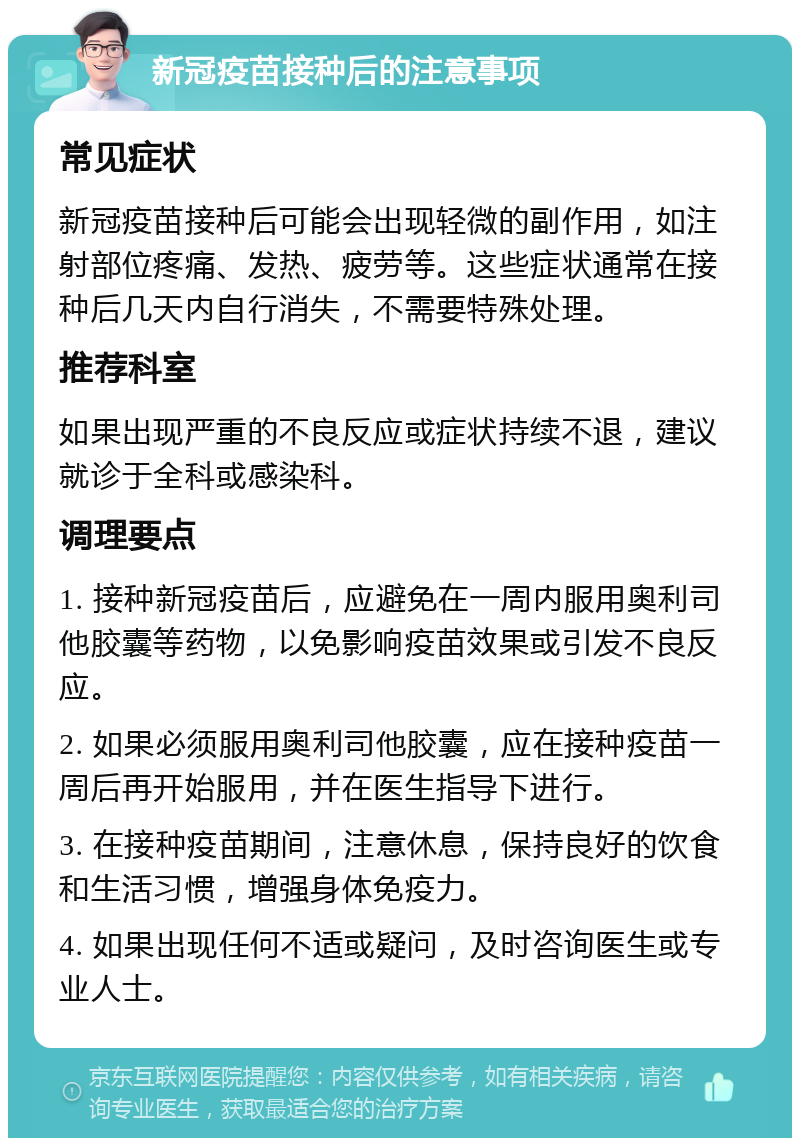 新冠疫苗接种后的注意事项 常见症状 新冠疫苗接种后可能会出现轻微的副作用，如注射部位疼痛、发热、疲劳等。这些症状通常在接种后几天内自行消失，不需要特殊处理。 推荐科室 如果出现严重的不良反应或症状持续不退，建议就诊于全科或感染科。 调理要点 1. 接种新冠疫苗后，应避免在一周内服用奥利司他胶囊等药物，以免影响疫苗效果或引发不良反应。 2. 如果必须服用奥利司他胶囊，应在接种疫苗一周后再开始服用，并在医生指导下进行。 3. 在接种疫苗期间，注意休息，保持良好的饮食和生活习惯，增强身体免疫力。 4. 如果出现任何不适或疑问，及时咨询医生或专业人士。