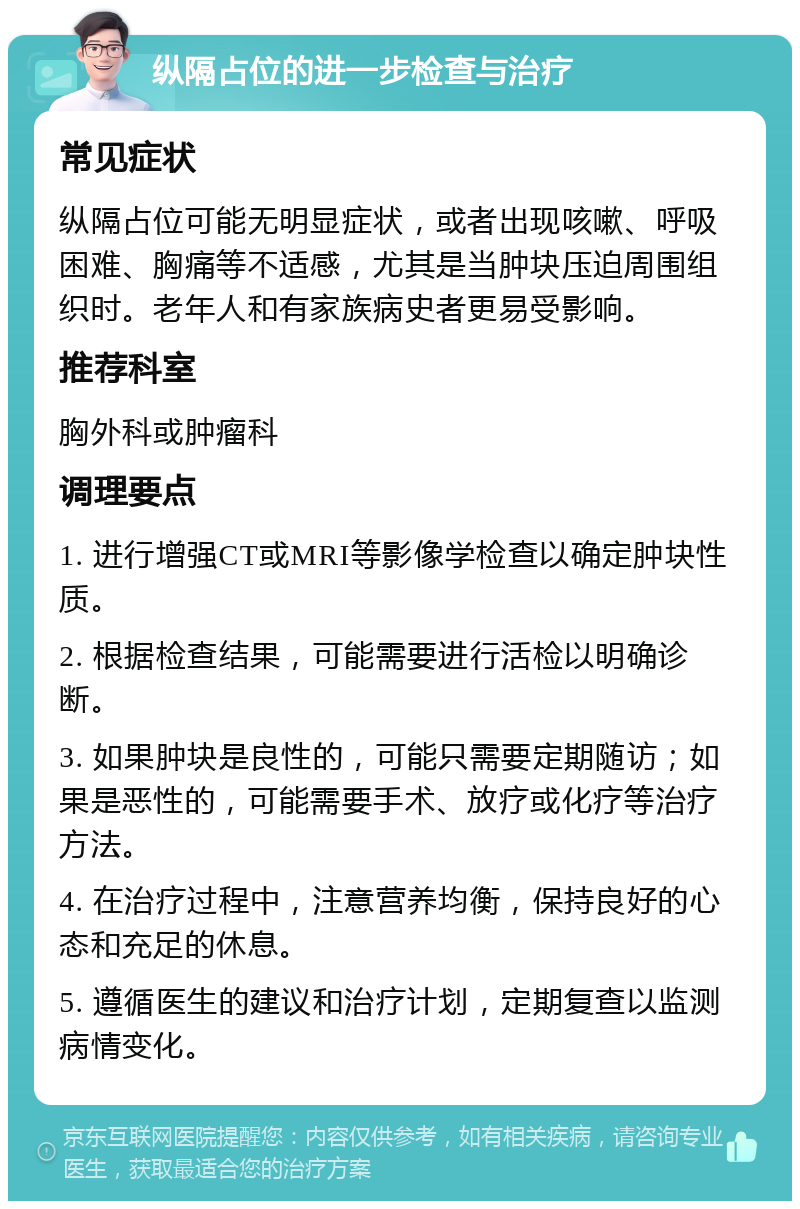 纵隔占位的进一步检查与治疗 常见症状 纵隔占位可能无明显症状，或者出现咳嗽、呼吸困难、胸痛等不适感，尤其是当肿块压迫周围组织时。老年人和有家族病史者更易受影响。 推荐科室 胸外科或肿瘤科 调理要点 1. 进行增强CT或MRI等影像学检查以确定肿块性质。 2. 根据检查结果，可能需要进行活检以明确诊断。 3. 如果肿块是良性的，可能只需要定期随访；如果是恶性的，可能需要手术、放疗或化疗等治疗方法。 4. 在治疗过程中，注意营养均衡，保持良好的心态和充足的休息。 5. 遵循医生的建议和治疗计划，定期复查以监测病情变化。