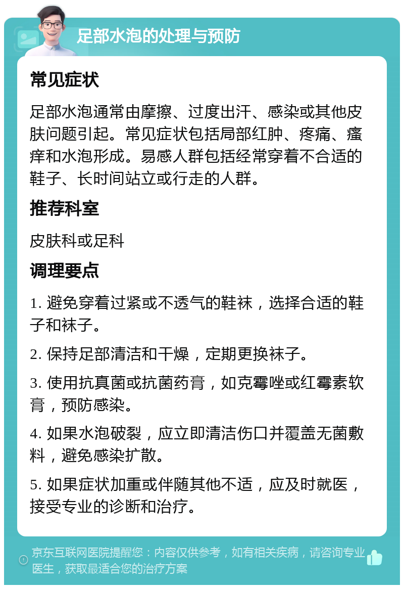 足部水泡的处理与预防 常见症状 足部水泡通常由摩擦、过度出汗、感染或其他皮肤问题引起。常见症状包括局部红肿、疼痛、瘙痒和水泡形成。易感人群包括经常穿着不合适的鞋子、长时间站立或行走的人群。 推荐科室 皮肤科或足科 调理要点 1. 避免穿着过紧或不透气的鞋袜，选择合适的鞋子和袜子。 2. 保持足部清洁和干燥，定期更换袜子。 3. 使用抗真菌或抗菌药膏，如克霉唑或红霉素软膏，预防感染。 4. 如果水泡破裂，应立即清洁伤口并覆盖无菌敷料，避免感染扩散。 5. 如果症状加重或伴随其他不适，应及时就医，接受专业的诊断和治疗。