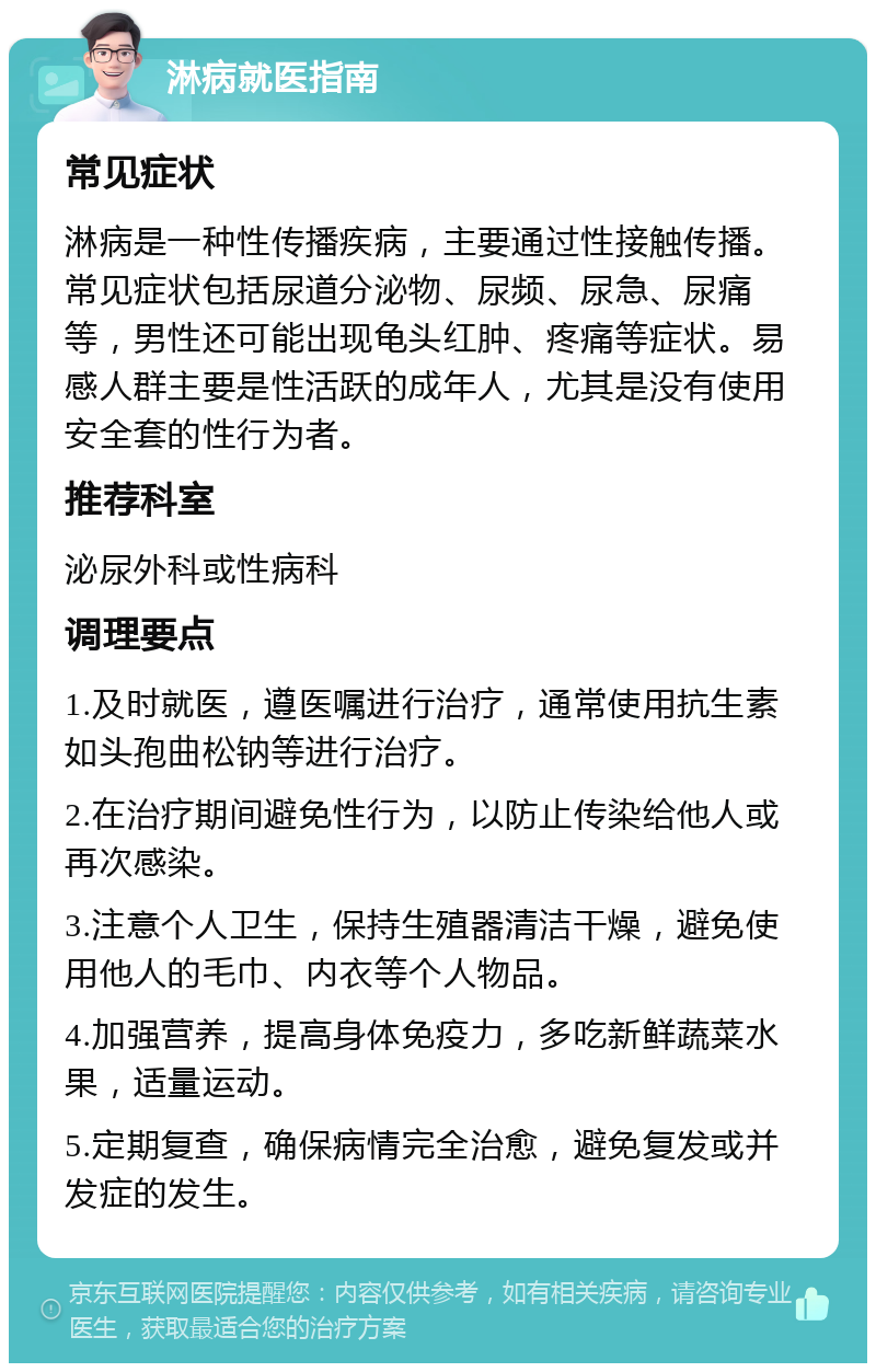 淋病就医指南 常见症状 淋病是一种性传播疾病，主要通过性接触传播。常见症状包括尿道分泌物、尿频、尿急、尿痛等，男性还可能出现龟头红肿、疼痛等症状。易感人群主要是性活跃的成年人，尤其是没有使用安全套的性行为者。 推荐科室 泌尿外科或性病科 调理要点 1.及时就医，遵医嘱进行治疗，通常使用抗生素如头孢曲松钠等进行治疗。 2.在治疗期间避免性行为，以防止传染给他人或再次感染。 3.注意个人卫生，保持生殖器清洁干燥，避免使用他人的毛巾、内衣等个人物品。 4.加强营养，提高身体免疫力，多吃新鲜蔬菜水果，适量运动。 5.定期复查，确保病情完全治愈，避免复发或并发症的发生。