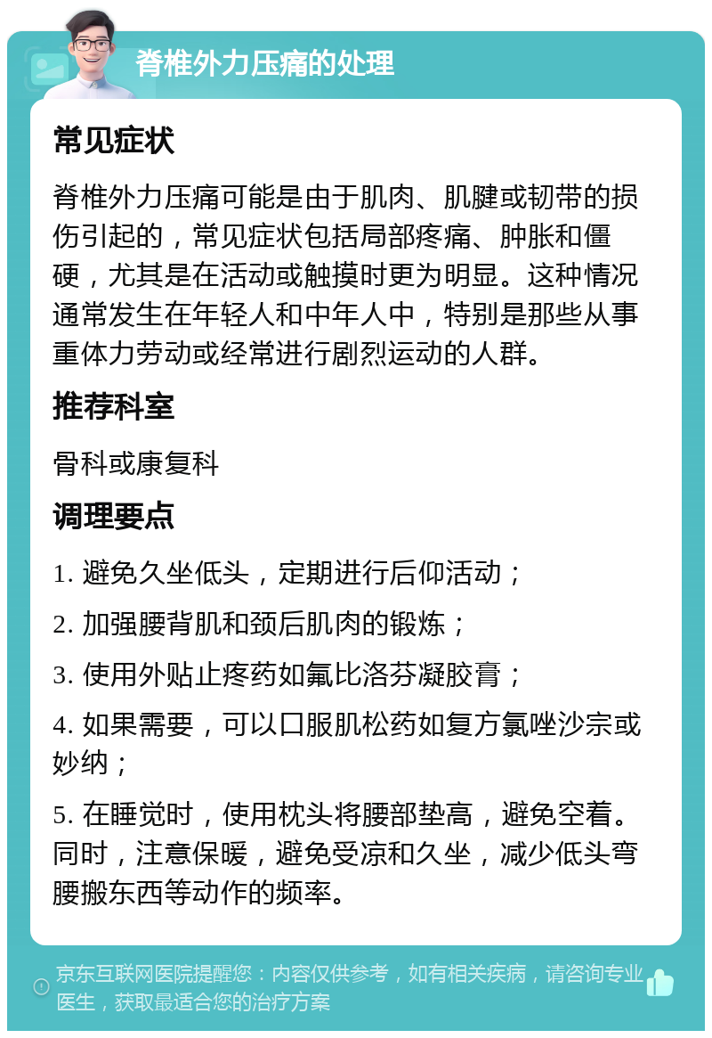 脊椎外力压痛的处理 常见症状 脊椎外力压痛可能是由于肌肉、肌腱或韧带的损伤引起的，常见症状包括局部疼痛、肿胀和僵硬，尤其是在活动或触摸时更为明显。这种情况通常发生在年轻人和中年人中，特别是那些从事重体力劳动或经常进行剧烈运动的人群。 推荐科室 骨科或康复科 调理要点 1. 避免久坐低头，定期进行后仰活动； 2. 加强腰背肌和颈后肌肉的锻炼； 3. 使用外贴止疼药如氟比洛芬凝胶膏； 4. 如果需要，可以口服肌松药如复方氯唑沙宗或妙纳； 5. 在睡觉时，使用枕头将腰部垫高，避免空着。同时，注意保暖，避免受凉和久坐，减少低头弯腰搬东西等动作的频率。