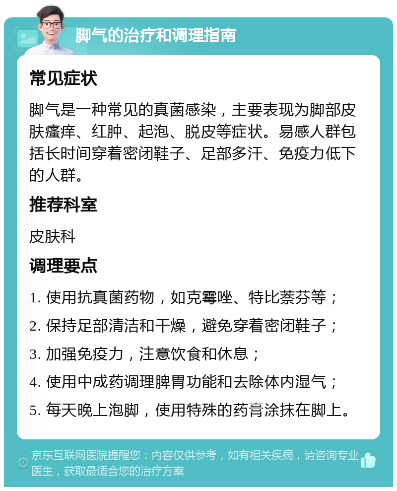 脚气的治疗和调理指南 常见症状 脚气是一种常见的真菌感染，主要表现为脚部皮肤瘙痒、红肿、起泡、脱皮等症状。易感人群包括长时间穿着密闭鞋子、足部多汗、免疫力低下的人群。 推荐科室 皮肤科 调理要点 1. 使用抗真菌药物，如克霉唑、特比萘芬等； 2. 保持足部清洁和干燥，避免穿着密闭鞋子； 3. 加强免疫力，注意饮食和休息； 4. 使用中成药调理脾胃功能和去除体内湿气； 5. 每天晚上泡脚，使用特殊的药膏涂抹在脚上。