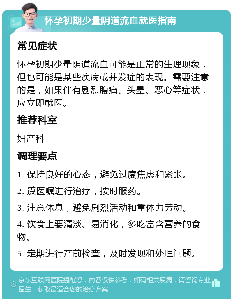 怀孕初期少量阴道流血就医指南 常见症状 怀孕初期少量阴道流血可能是正常的生理现象，但也可能是某些疾病或并发症的表现。需要注意的是，如果伴有剧烈腹痛、头晕、恶心等症状，应立即就医。 推荐科室 妇产科 调理要点 1. 保持良好的心态，避免过度焦虑和紧张。 2. 遵医嘱进行治疗，按时服药。 3. 注意休息，避免剧烈活动和重体力劳动。 4. 饮食上要清淡、易消化，多吃富含营养的食物。 5. 定期进行产前检查，及时发现和处理问题。