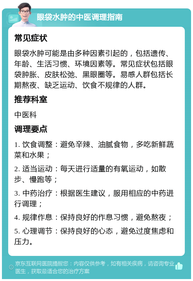 眼袋水肿的中医调理指南 常见症状 眼袋水肿可能是由多种因素引起的，包括遗传、年龄、生活习惯、环境因素等。常见症状包括眼袋肿胀、皮肤松弛、黑眼圈等。易感人群包括长期熬夜、缺乏运动、饮食不规律的人群。 推荐科室 中医科 调理要点 1. 饮食调整：避免辛辣、油腻食物，多吃新鲜蔬菜和水果； 2. 适当运动：每天进行适量的有氧运动，如散步、慢跑等； 3. 中药治疗：根据医生建议，服用相应的中药进行调理； 4. 规律作息：保持良好的作息习惯，避免熬夜； 5. 心理调节：保持良好的心态，避免过度焦虑和压力。