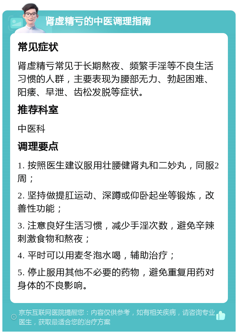 肾虚精亏的中医调理指南 常见症状 肾虚精亏常见于长期熬夜、频繁手淫等不良生活习惯的人群，主要表现为腰部无力、勃起困难、阳痿、早泄、齿松发脱等症状。 推荐科室 中医科 调理要点 1. 按照医生建议服用壮腰健肾丸和二妙丸，同服2周； 2. 坚持做提肛运动、深蹲或仰卧起坐等锻炼，改善性功能； 3. 注意良好生活习惯，减少手淫次数，避免辛辣刺激食物和熬夜； 4. 平时可以用麦冬泡水喝，辅助治疗； 5. 停止服用其他不必要的药物，避免重复用药对身体的不良影响。