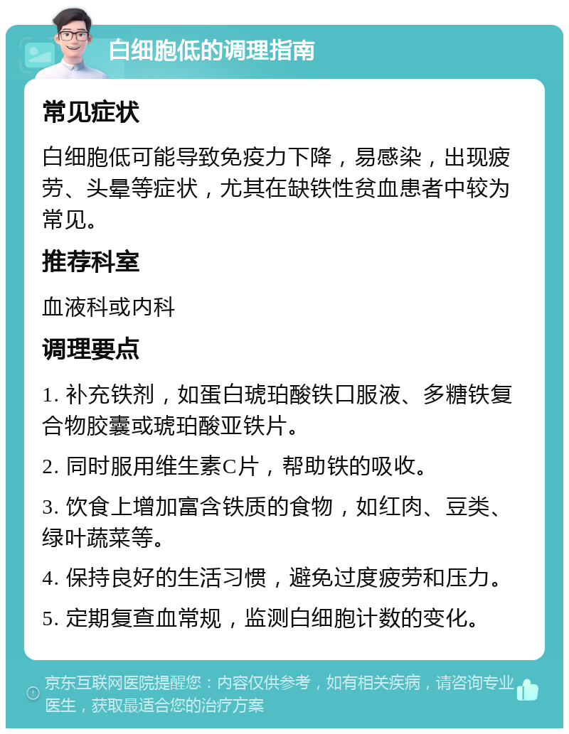 白细胞低的调理指南 常见症状 白细胞低可能导致免疫力下降，易感染，出现疲劳、头晕等症状，尤其在缺铁性贫血患者中较为常见。 推荐科室 血液科或内科 调理要点 1. 补充铁剂，如蛋白琥珀酸铁口服液、多糖铁复合物胶囊或琥珀酸亚铁片。 2. 同时服用维生素C片，帮助铁的吸收。 3. 饮食上增加富含铁质的食物，如红肉、豆类、绿叶蔬菜等。 4. 保持良好的生活习惯，避免过度疲劳和压力。 5. 定期复查血常规，监测白细胞计数的变化。