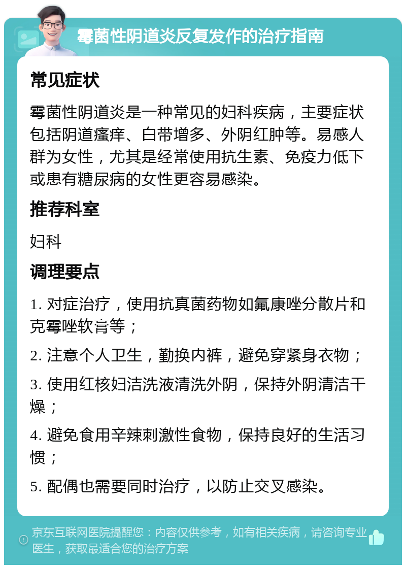 霉菌性阴道炎反复发作的治疗指南 常见症状 霉菌性阴道炎是一种常见的妇科疾病，主要症状包括阴道瘙痒、白带增多、外阴红肿等。易感人群为女性，尤其是经常使用抗生素、免疫力低下或患有糖尿病的女性更容易感染。 推荐科室 妇科 调理要点 1. 对症治疗，使用抗真菌药物如氟康唑分散片和克霉唑软膏等； 2. 注意个人卫生，勤换内裤，避免穿紧身衣物； 3. 使用红核妇洁洗液清洗外阴，保持外阴清洁干燥； 4. 避免食用辛辣刺激性食物，保持良好的生活习惯； 5. 配偶也需要同时治疗，以防止交叉感染。