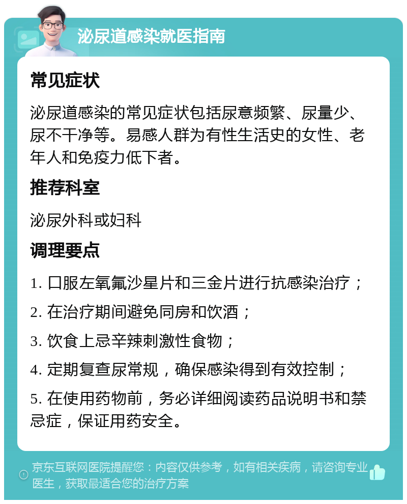 泌尿道感染就医指南 常见症状 泌尿道感染的常见症状包括尿意频繁、尿量少、尿不干净等。易感人群为有性生活史的女性、老年人和免疫力低下者。 推荐科室 泌尿外科或妇科 调理要点 1. 口服左氧氟沙星片和三金片进行抗感染治疗； 2. 在治疗期间避免同房和饮酒； 3. 饮食上忌辛辣刺激性食物； 4. 定期复查尿常规，确保感染得到有效控制； 5. 在使用药物前，务必详细阅读药品说明书和禁忌症，保证用药安全。