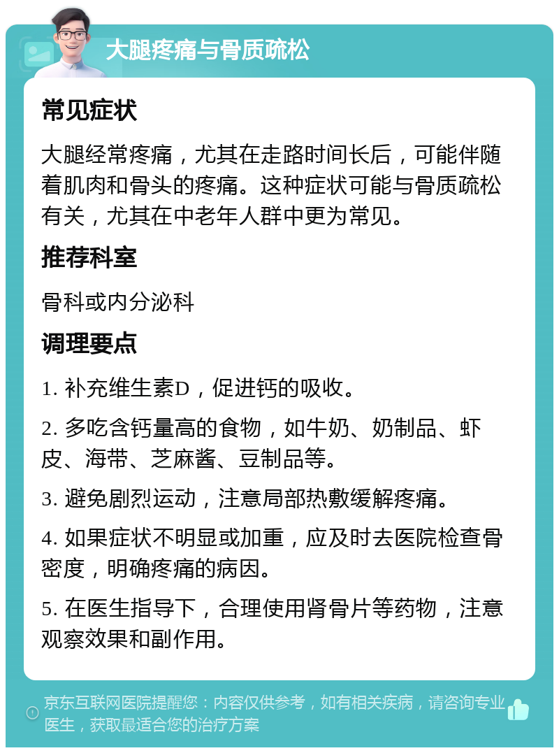 大腿疼痛与骨质疏松 常见症状 大腿经常疼痛，尤其在走路时间长后，可能伴随着肌肉和骨头的疼痛。这种症状可能与骨质疏松有关，尤其在中老年人群中更为常见。 推荐科室 骨科或内分泌科 调理要点 1. 补充维生素D，促进钙的吸收。 2. 多吃含钙量高的食物，如牛奶、奶制品、虾皮、海带、芝麻酱、豆制品等。 3. 避免剧烈运动，注意局部热敷缓解疼痛。 4. 如果症状不明显或加重，应及时去医院检查骨密度，明确疼痛的病因。 5. 在医生指导下，合理使用肾骨片等药物，注意观察效果和副作用。