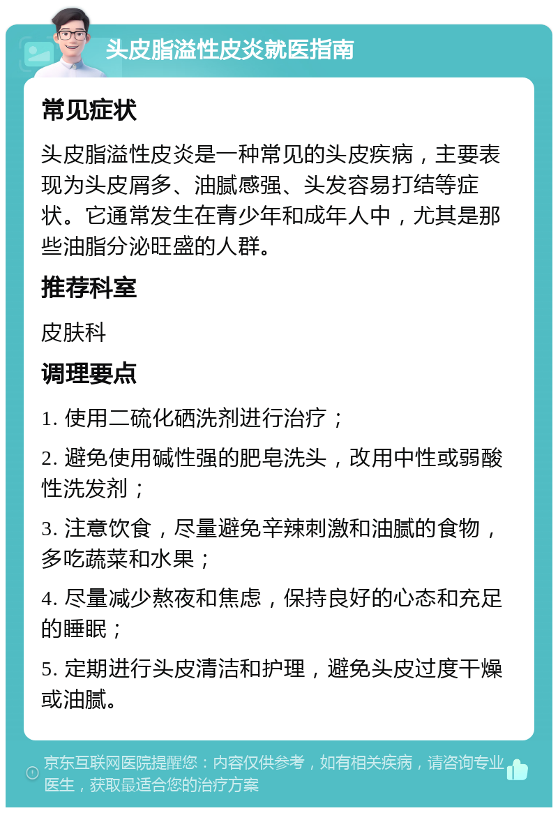 头皮脂溢性皮炎就医指南 常见症状 头皮脂溢性皮炎是一种常见的头皮疾病，主要表现为头皮屑多、油腻感强、头发容易打结等症状。它通常发生在青少年和成年人中，尤其是那些油脂分泌旺盛的人群。 推荐科室 皮肤科 调理要点 1. 使用二硫化硒洗剂进行治疗； 2. 避免使用碱性强的肥皂洗头，改用中性或弱酸性洗发剂； 3. 注意饮食，尽量避免辛辣刺激和油腻的食物，多吃蔬菜和水果； 4. 尽量减少熬夜和焦虑，保持良好的心态和充足的睡眠； 5. 定期进行头皮清洁和护理，避免头皮过度干燥或油腻。