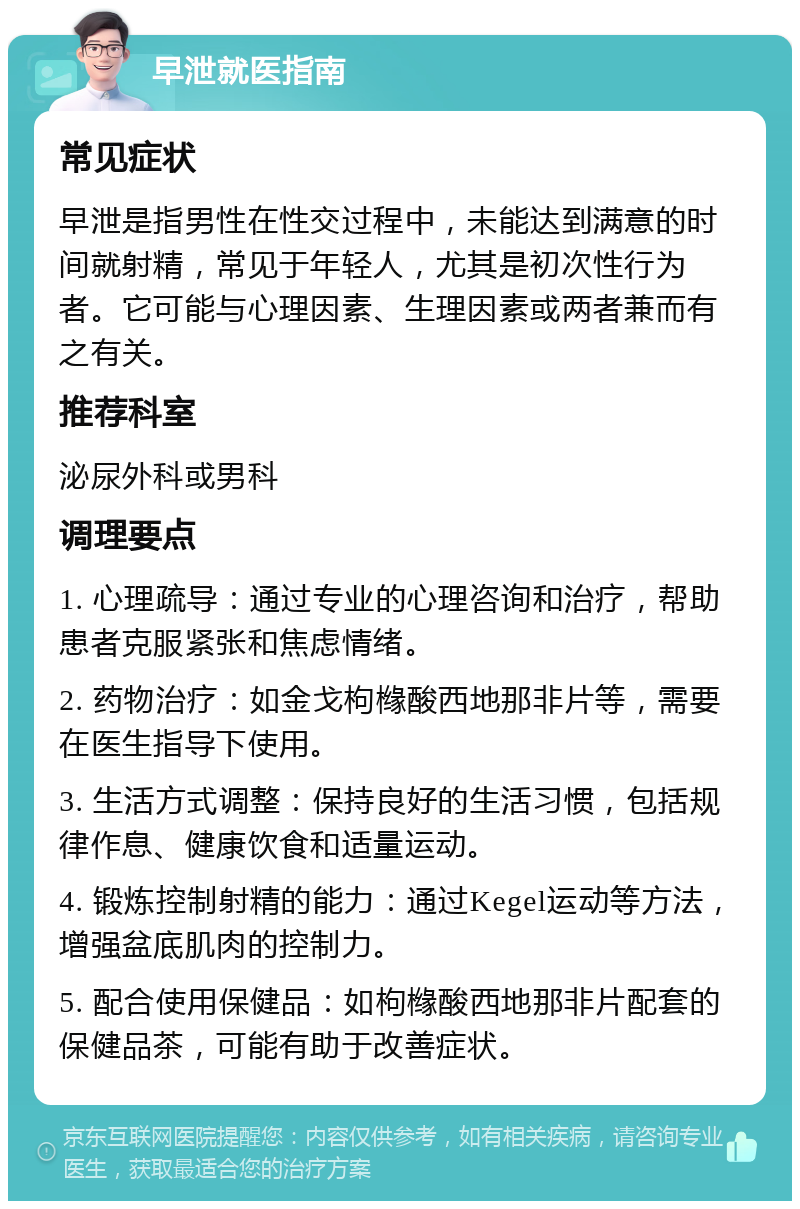 早泄就医指南 常见症状 早泄是指男性在性交过程中，未能达到满意的时间就射精，常见于年轻人，尤其是初次性行为者。它可能与心理因素、生理因素或两者兼而有之有关。 推荐科室 泌尿外科或男科 调理要点 1. 心理疏导：通过专业的心理咨询和治疗，帮助患者克服紧张和焦虑情绪。 2. 药物治疗：如金戈枸橼酸西地那非片等，需要在医生指导下使用。 3. 生活方式调整：保持良好的生活习惯，包括规律作息、健康饮食和适量运动。 4. 锻炼控制射精的能力：通过Kegel运动等方法，增强盆底肌肉的控制力。 5. 配合使用保健品：如枸橼酸西地那非片配套的保健品茶，可能有助于改善症状。