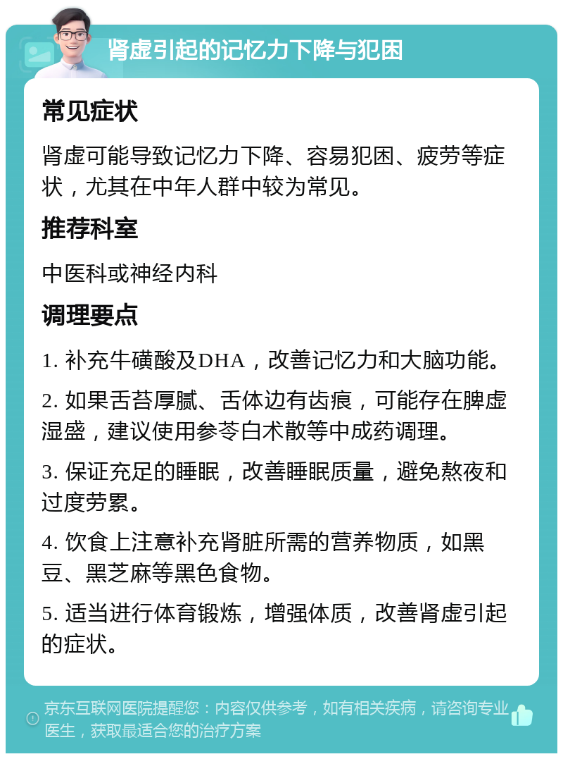 肾虚引起的记忆力下降与犯困 常见症状 肾虚可能导致记忆力下降、容易犯困、疲劳等症状，尤其在中年人群中较为常见。 推荐科室 中医科或神经内科 调理要点 1. 补充牛磺酸及DHA，改善记忆力和大脑功能。 2. 如果舌苔厚腻、舌体边有齿痕，可能存在脾虚湿盛，建议使用参苓白术散等中成药调理。 3. 保证充足的睡眠，改善睡眠质量，避免熬夜和过度劳累。 4. 饮食上注意补充肾脏所需的营养物质，如黑豆、黑芝麻等黑色食物。 5. 适当进行体育锻炼，增强体质，改善肾虚引起的症状。