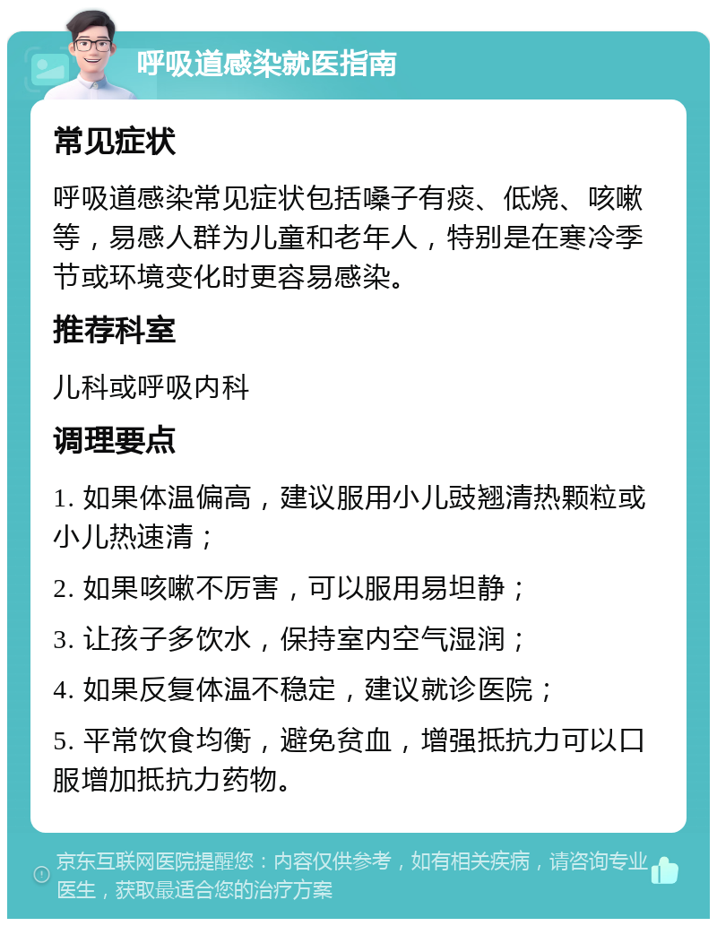 呼吸道感染就医指南 常见症状 呼吸道感染常见症状包括嗓子有痰、低烧、咳嗽等，易感人群为儿童和老年人，特别是在寒冷季节或环境变化时更容易感染。 推荐科室 儿科或呼吸内科 调理要点 1. 如果体温偏高，建议服用小儿豉翘清热颗粒或小儿热速清； 2. 如果咳嗽不厉害，可以服用易坦静； 3. 让孩子多饮水，保持室内空气湿润； 4. 如果反复体温不稳定，建议就诊医院； 5. 平常饮食均衡，避免贫血，增强抵抗力可以口服增加抵抗力药物。