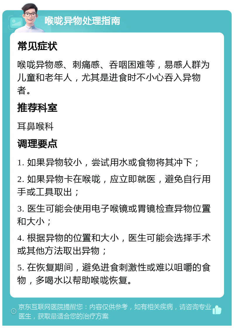 喉咙异物处理指南 常见症状 喉咙异物感、刺痛感、吞咽困难等，易感人群为儿童和老年人，尤其是进食时不小心吞入异物者。 推荐科室 耳鼻喉科 调理要点 1. 如果异物较小，尝试用水或食物将其冲下； 2. 如果异物卡在喉咙，应立即就医，避免自行用手或工具取出； 3. 医生可能会使用电子喉镜或胃镜检查异物位置和大小； 4. 根据异物的位置和大小，医生可能会选择手术或其他方法取出异物； 5. 在恢复期间，避免进食刺激性或难以咀嚼的食物，多喝水以帮助喉咙恢复。