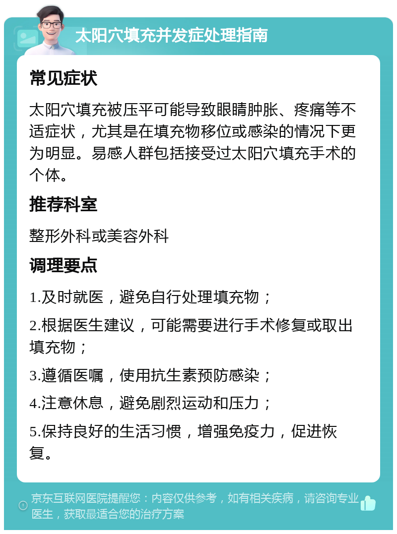 太阳穴填充并发症处理指南 常见症状 太阳穴填充被压平可能导致眼睛肿胀、疼痛等不适症状，尤其是在填充物移位或感染的情况下更为明显。易感人群包括接受过太阳穴填充手术的个体。 推荐科室 整形外科或美容外科 调理要点 1.及时就医，避免自行处理填充物； 2.根据医生建议，可能需要进行手术修复或取出填充物； 3.遵循医嘱，使用抗生素预防感染； 4.注意休息，避免剧烈运动和压力； 5.保持良好的生活习惯，增强免疫力，促进恢复。