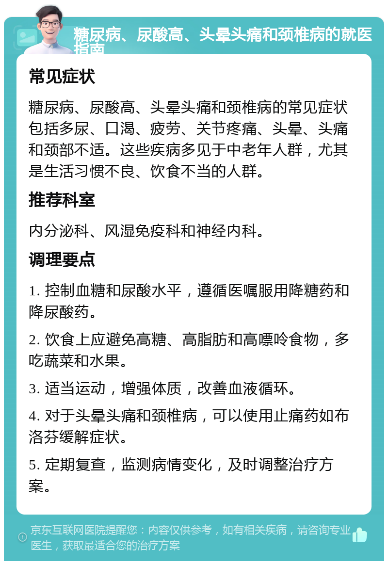 糖尿病、尿酸高、头晕头痛和颈椎病的就医指南 常见症状 糖尿病、尿酸高、头晕头痛和颈椎病的常见症状包括多尿、口渴、疲劳、关节疼痛、头晕、头痛和颈部不适。这些疾病多见于中老年人群，尤其是生活习惯不良、饮食不当的人群。 推荐科室 内分泌科、风湿免疫科和神经内科。 调理要点 1. 控制血糖和尿酸水平，遵循医嘱服用降糖药和降尿酸药。 2. 饮食上应避免高糖、高脂肪和高嘌呤食物，多吃蔬菜和水果。 3. 适当运动，增强体质，改善血液循环。 4. 对于头晕头痛和颈椎病，可以使用止痛药如布洛芬缓解症状。 5. 定期复查，监测病情变化，及时调整治疗方案。