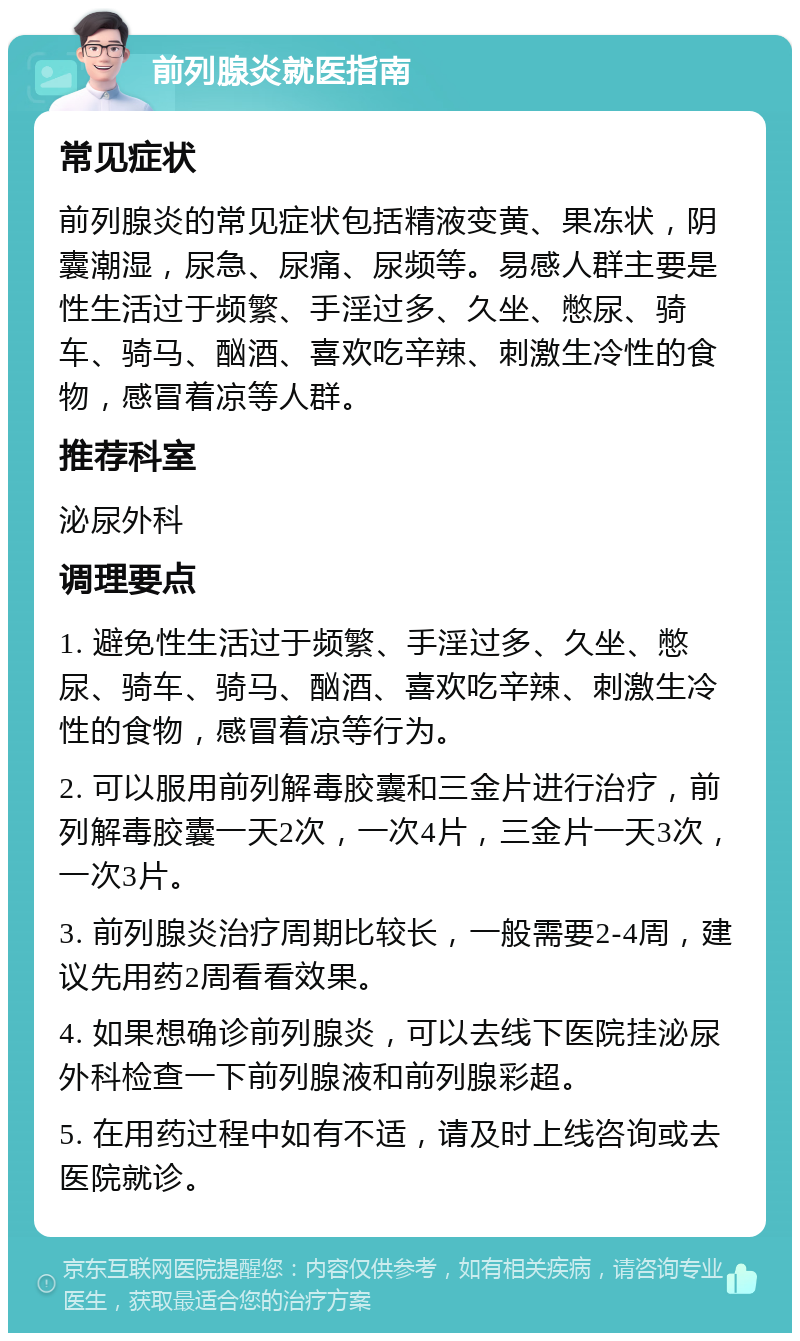 前列腺炎就医指南 常见症状 前列腺炎的常见症状包括精液变黄、果冻状，阴囊潮湿，尿急、尿痛、尿频等。易感人群主要是性生活过于频繁、手淫过多、久坐、憋尿、骑车、骑马、酗酒、喜欢吃辛辣、刺激生冷性的食物，感冒着凉等人群。 推荐科室 泌尿外科 调理要点 1. 避免性生活过于频繁、手淫过多、久坐、憋尿、骑车、骑马、酗酒、喜欢吃辛辣、刺激生冷性的食物，感冒着凉等行为。 2. 可以服用前列解毒胶囊和三金片进行治疗，前列解毒胶囊一天2次，一次4片，三金片一天3次，一次3片。 3. 前列腺炎治疗周期比较长，一般需要2-4周，建议先用药2周看看效果。 4. 如果想确诊前列腺炎，可以去线下医院挂泌尿外科检查一下前列腺液和前列腺彩超。 5. 在用药过程中如有不适，请及时上线咨询或去医院就诊。