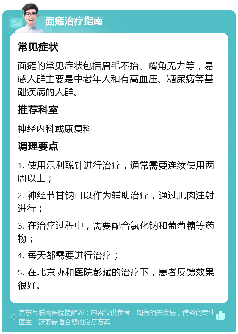 面瘫治疗指南 常见症状 面瘫的常见症状包括眉毛不抬、嘴角无力等，易感人群主要是中老年人和有高血压、糖尿病等基础疾病的人群。 推荐科室 神经内科或康复科 调理要点 1. 使用乐利聪针进行治疗，通常需要连续使用两周以上； 2. 神经节甘钠可以作为辅助治疗，通过肌肉注射进行； 3. 在治疗过程中，需要配合氯化钠和葡萄糖等药物； 4. 每天都需要进行治疗； 5. 在北京协和医院彭斌的治疗下，患者反馈效果很好。