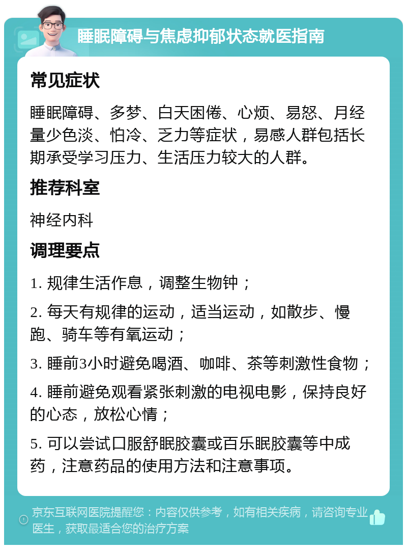 睡眠障碍与焦虑抑郁状态就医指南 常见症状 睡眠障碍、多梦、白天困倦、心烦、易怒、月经量少色淡、怕冷、乏力等症状，易感人群包括长期承受学习压力、生活压力较大的人群。 推荐科室 神经内科 调理要点 1. 规律生活作息，调整生物钟； 2. 每天有规律的运动，适当运动，如散步、慢跑、骑车等有氧运动； 3. 睡前3小时避免喝酒、咖啡、茶等刺激性食物； 4. 睡前避免观看紧张刺激的电视电影，保持良好的心态，放松心情； 5. 可以尝试口服舒眠胶囊或百乐眠胶囊等中成药，注意药品的使用方法和注意事项。