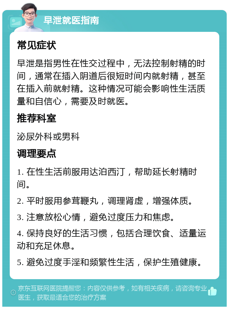 早泄就医指南 常见症状 早泄是指男性在性交过程中，无法控制射精的时间，通常在插入阴道后很短时间内就射精，甚至在插入前就射精。这种情况可能会影响性生活质量和自信心，需要及时就医。 推荐科室 泌尿外科或男科 调理要点 1. 在性生活前服用达泊西汀，帮助延长射精时间。 2. 平时服用参茸鞭丸，调理肾虚，增强体质。 3. 注意放松心情，避免过度压力和焦虑。 4. 保持良好的生活习惯，包括合理饮食、适量运动和充足休息。 5. 避免过度手淫和频繁性生活，保护生殖健康。