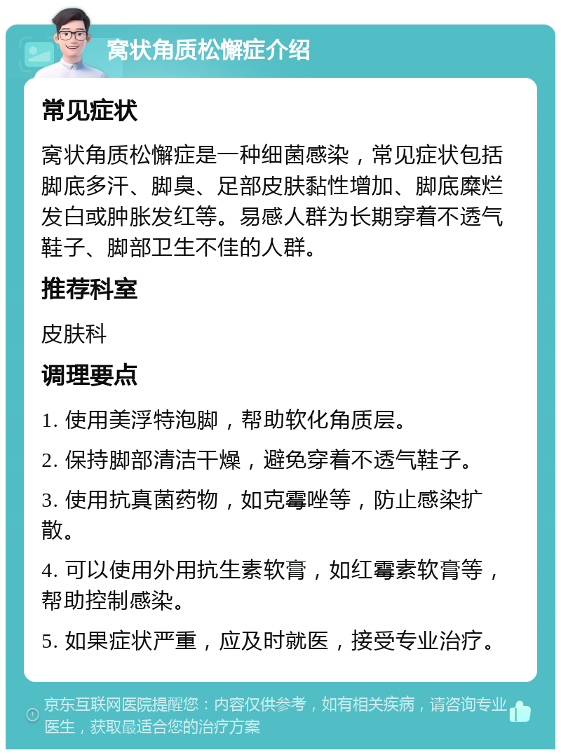 窝状角质松懈症介绍 常见症状 窝状角质松懈症是一种细菌感染，常见症状包括脚底多汗、脚臭、足部皮肤黏性增加、脚底糜烂发白或肿胀发红等。易感人群为长期穿着不透气鞋子、脚部卫生不佳的人群。 推荐科室 皮肤科 调理要点 1. 使用美浮特泡脚，帮助软化角质层。 2. 保持脚部清洁干燥，避免穿着不透气鞋子。 3. 使用抗真菌药物，如克霉唑等，防止感染扩散。 4. 可以使用外用抗生素软膏，如红霉素软膏等，帮助控制感染。 5. 如果症状严重，应及时就医，接受专业治疗。