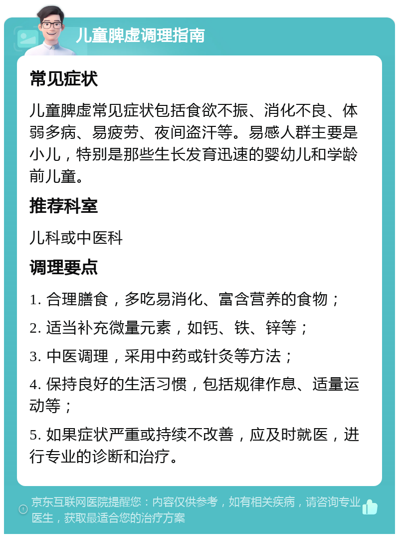 儿童脾虚调理指南 常见症状 儿童脾虚常见症状包括食欲不振、消化不良、体弱多病、易疲劳、夜间盗汗等。易感人群主要是小儿，特别是那些生长发育迅速的婴幼儿和学龄前儿童。 推荐科室 儿科或中医科 调理要点 1. 合理膳食，多吃易消化、富含营养的食物； 2. 适当补充微量元素，如钙、铁、锌等； 3. 中医调理，采用中药或针灸等方法； 4. 保持良好的生活习惯，包括规律作息、适量运动等； 5. 如果症状严重或持续不改善，应及时就医，进行专业的诊断和治疗。