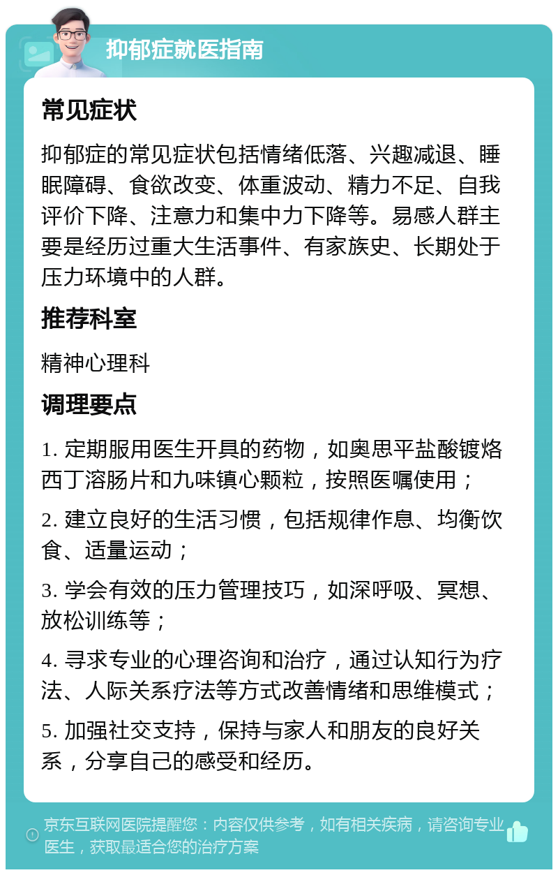 抑郁症就医指南 常见症状 抑郁症的常见症状包括情绪低落、兴趣减退、睡眠障碍、食欲改变、体重波动、精力不足、自我评价下降、注意力和集中力下降等。易感人群主要是经历过重大生活事件、有家族史、长期处于压力环境中的人群。 推荐科室 精神心理科 调理要点 1. 定期服用医生开具的药物，如奥思平盐酸镀烙西丁溶肠片和九味镇心颗粒，按照医嘱使用； 2. 建立良好的生活习惯，包括规律作息、均衡饮食、适量运动； 3. 学会有效的压力管理技巧，如深呼吸、冥想、放松训练等； 4. 寻求专业的心理咨询和治疗，通过认知行为疗法、人际关系疗法等方式改善情绪和思维模式； 5. 加强社交支持，保持与家人和朋友的良好关系，分享自己的感受和经历。