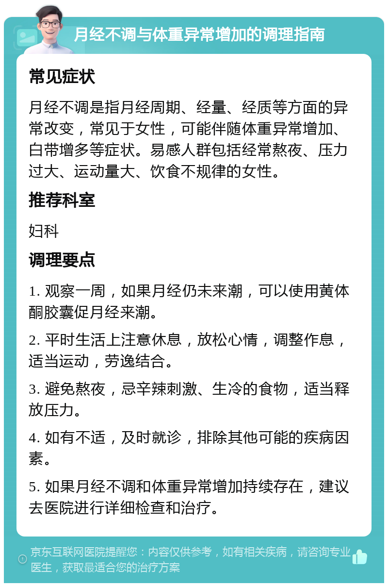 月经不调与体重异常增加的调理指南 常见症状 月经不调是指月经周期、经量、经质等方面的异常改变，常见于女性，可能伴随体重异常增加、白带增多等症状。易感人群包括经常熬夜、压力过大、运动量大、饮食不规律的女性。 推荐科室 妇科 调理要点 1. 观察一周，如果月经仍未来潮，可以使用黄体酮胶囊促月经来潮。 2. 平时生活上注意休息，放松心情，调整作息，适当运动，劳逸结合。 3. 避免熬夜，忌辛辣刺激、生冷的食物，适当释放压力。 4. 如有不适，及时就诊，排除其他可能的疾病因素。 5. 如果月经不调和体重异常增加持续存在，建议去医院进行详细检查和治疗。