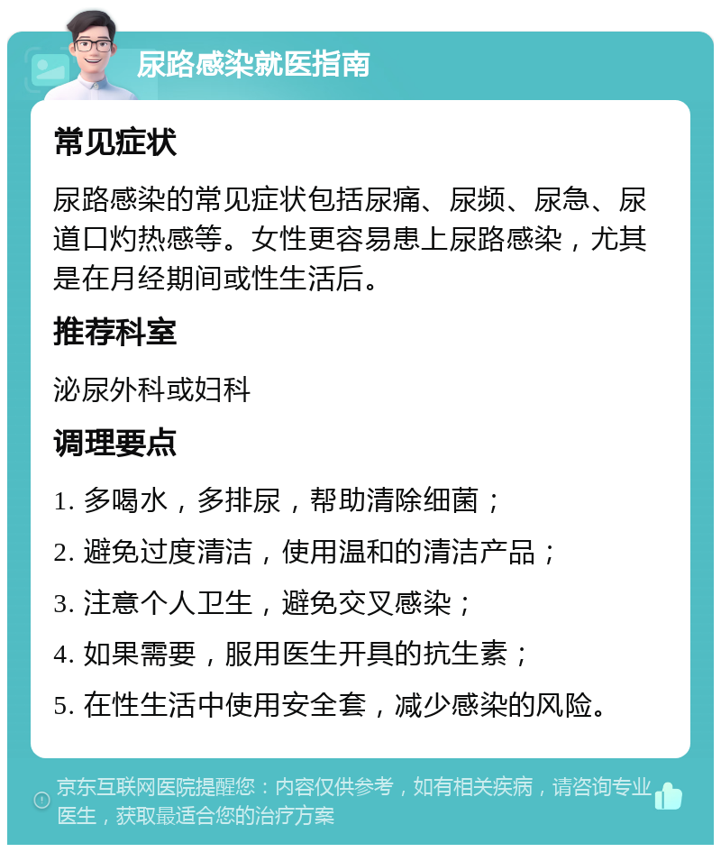 尿路感染就医指南 常见症状 尿路感染的常见症状包括尿痛、尿频、尿急、尿道口灼热感等。女性更容易患上尿路感染，尤其是在月经期间或性生活后。 推荐科室 泌尿外科或妇科 调理要点 1. 多喝水，多排尿，帮助清除细菌； 2. 避免过度清洁，使用温和的清洁产品； 3. 注意个人卫生，避免交叉感染； 4. 如果需要，服用医生开具的抗生素； 5. 在性生活中使用安全套，减少感染的风险。