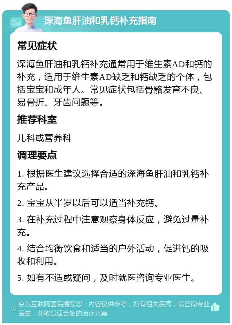 深海鱼肝油和乳钙补充指南 常见症状 深海鱼肝油和乳钙补充通常用于维生素AD和钙的补充，适用于维生素AD缺乏和钙缺乏的个体，包括宝宝和成年人。常见症状包括骨骼发育不良、易骨折、牙齿问题等。 推荐科室 儿科或营养科 调理要点 1. 根据医生建议选择合适的深海鱼肝油和乳钙补充产品。 2. 宝宝从半岁以后可以适当补充钙。 3. 在补充过程中注意观察身体反应，避免过量补充。 4. 结合均衡饮食和适当的户外活动，促进钙的吸收和利用。 5. 如有不适或疑问，及时就医咨询专业医生。