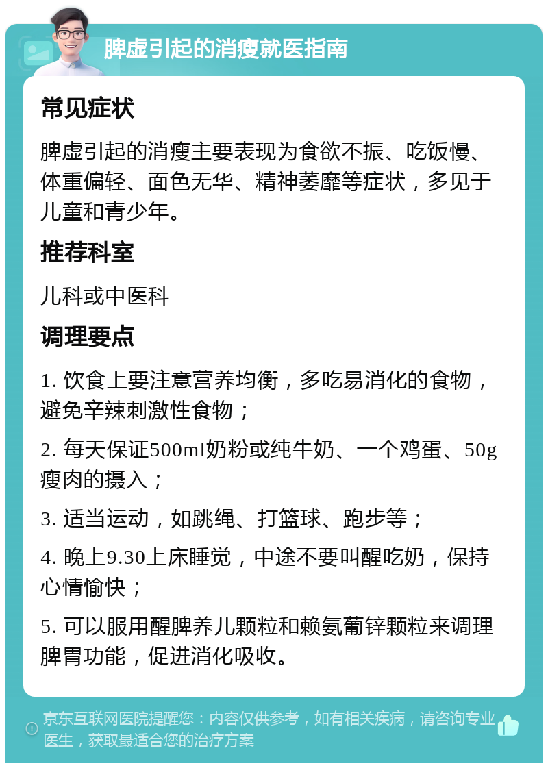 脾虚引起的消瘦就医指南 常见症状 脾虚引起的消瘦主要表现为食欲不振、吃饭慢、体重偏轻、面色无华、精神萎靡等症状，多见于儿童和青少年。 推荐科室 儿科或中医科 调理要点 1. 饮食上要注意营养均衡，多吃易消化的食物，避免辛辣刺激性食物； 2. 每天保证500ml奶粉或纯牛奶、一个鸡蛋、50g瘦肉的摄入； 3. 适当运动，如跳绳、打篮球、跑步等； 4. 晚上9.30上床睡觉，中途不要叫醒吃奶，保持心情愉快； 5. 可以服用醒脾养儿颗粒和赖氨葡锌颗粒来调理脾胃功能，促进消化吸收。