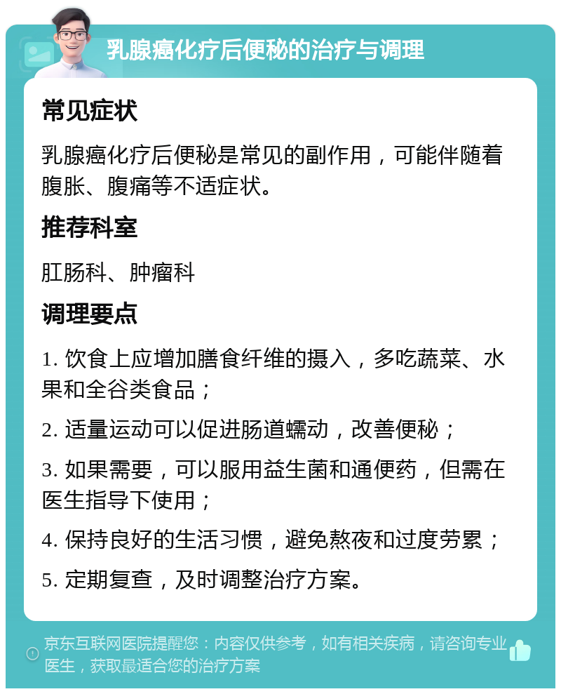 乳腺癌化疗后便秘的治疗与调理 常见症状 乳腺癌化疗后便秘是常见的副作用，可能伴随着腹胀、腹痛等不适症状。 推荐科室 肛肠科、肿瘤科 调理要点 1. 饮食上应增加膳食纤维的摄入，多吃蔬菜、水果和全谷类食品； 2. 适量运动可以促进肠道蠕动，改善便秘； 3. 如果需要，可以服用益生菌和通便药，但需在医生指导下使用； 4. 保持良好的生活习惯，避免熬夜和过度劳累； 5. 定期复查，及时调整治疗方案。