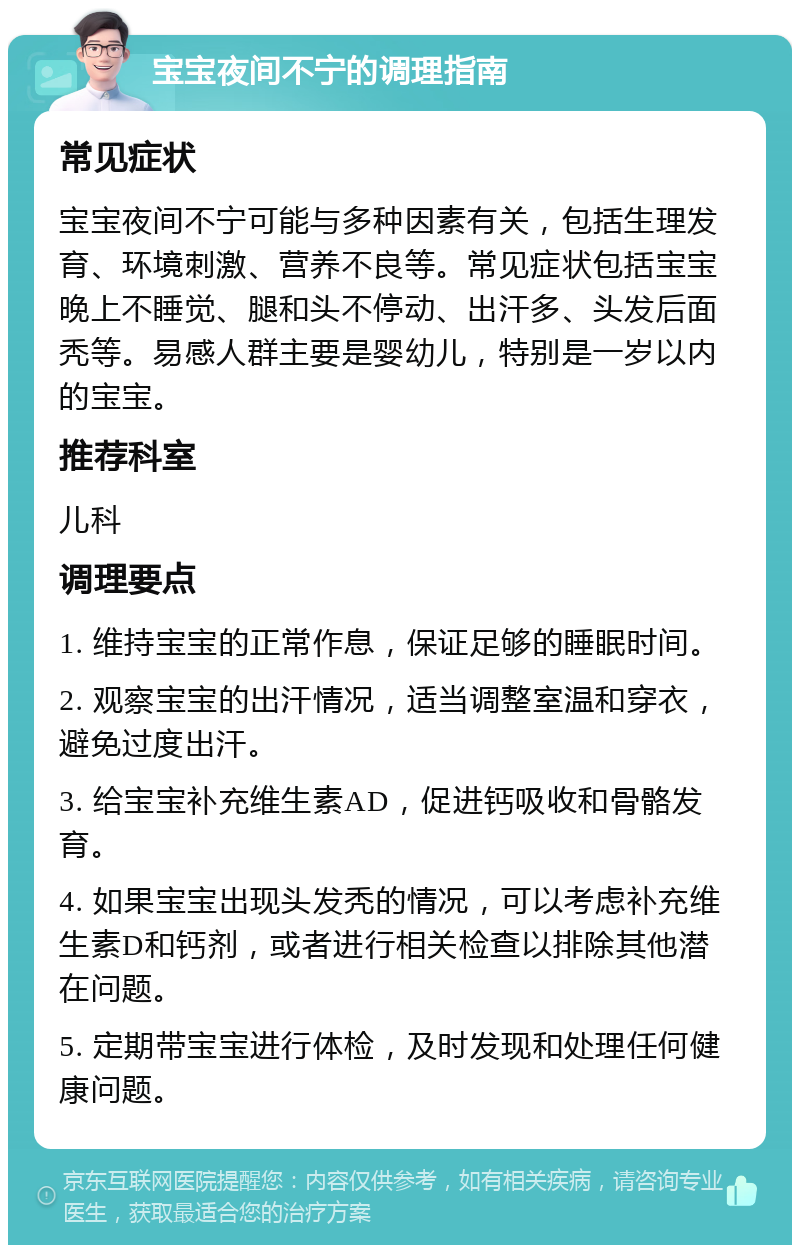 宝宝夜间不宁的调理指南 常见症状 宝宝夜间不宁可能与多种因素有关，包括生理发育、环境刺激、营养不良等。常见症状包括宝宝晚上不睡觉、腿和头不停动、出汗多、头发后面秃等。易感人群主要是婴幼儿，特别是一岁以内的宝宝。 推荐科室 儿科 调理要点 1. 维持宝宝的正常作息，保证足够的睡眠时间。 2. 观察宝宝的出汗情况，适当调整室温和穿衣，避免过度出汗。 3. 给宝宝补充维生素AD，促进钙吸收和骨骼发育。 4. 如果宝宝出现头发秃的情况，可以考虑补充维生素D和钙剂，或者进行相关检查以排除其他潜在问题。 5. 定期带宝宝进行体检，及时发现和处理任何健康问题。