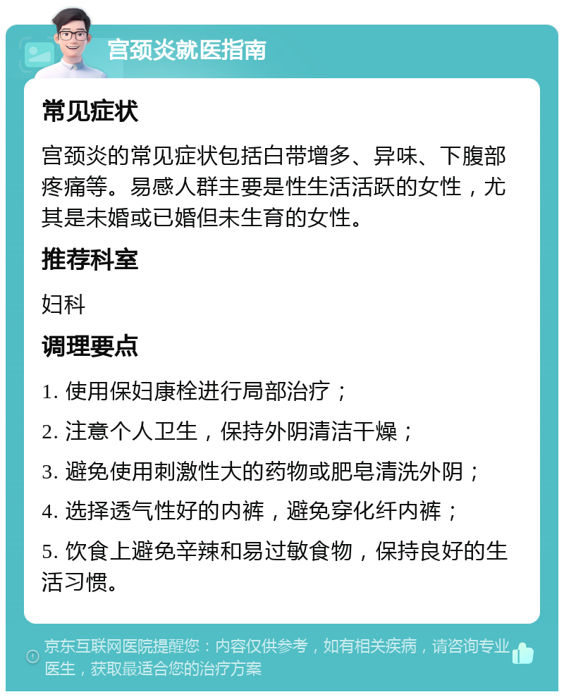 宫颈炎就医指南 常见症状 宫颈炎的常见症状包括白带增多、异味、下腹部疼痛等。易感人群主要是性生活活跃的女性，尤其是未婚或已婚但未生育的女性。 推荐科室 妇科 调理要点 1. 使用保妇康栓进行局部治疗； 2. 注意个人卫生，保持外阴清洁干燥； 3. 避免使用刺激性大的药物或肥皂清洗外阴； 4. 选择透气性好的内裤，避免穿化纤内裤； 5. 饮食上避免辛辣和易过敏食物，保持良好的生活习惯。