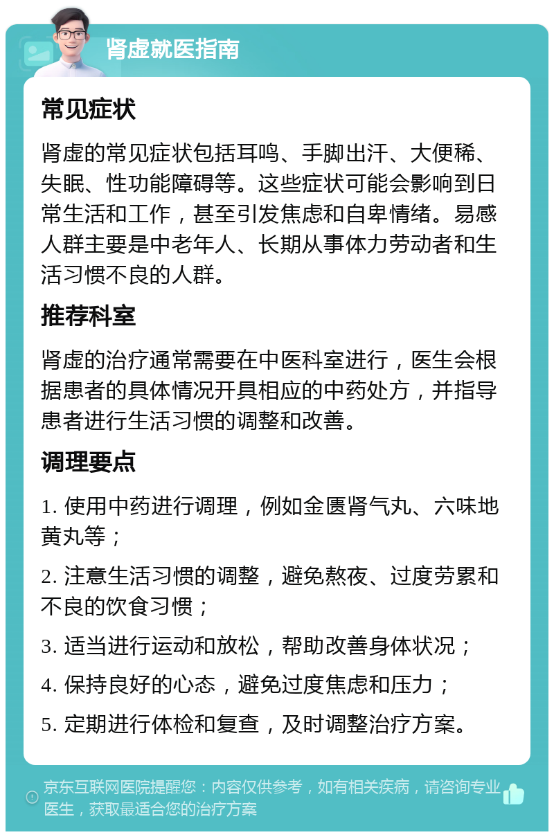 肾虚就医指南 常见症状 肾虚的常见症状包括耳鸣、手脚出汗、大便稀、失眠、性功能障碍等。这些症状可能会影响到日常生活和工作，甚至引发焦虑和自卑情绪。易感人群主要是中老年人、长期从事体力劳动者和生活习惯不良的人群。 推荐科室 肾虚的治疗通常需要在中医科室进行，医生会根据患者的具体情况开具相应的中药处方，并指导患者进行生活习惯的调整和改善。 调理要点 1. 使用中药进行调理，例如金匮肾气丸、六味地黄丸等； 2. 注意生活习惯的调整，避免熬夜、过度劳累和不良的饮食习惯； 3. 适当进行运动和放松，帮助改善身体状况； 4. 保持良好的心态，避免过度焦虑和压力； 5. 定期进行体检和复查，及时调整治疗方案。