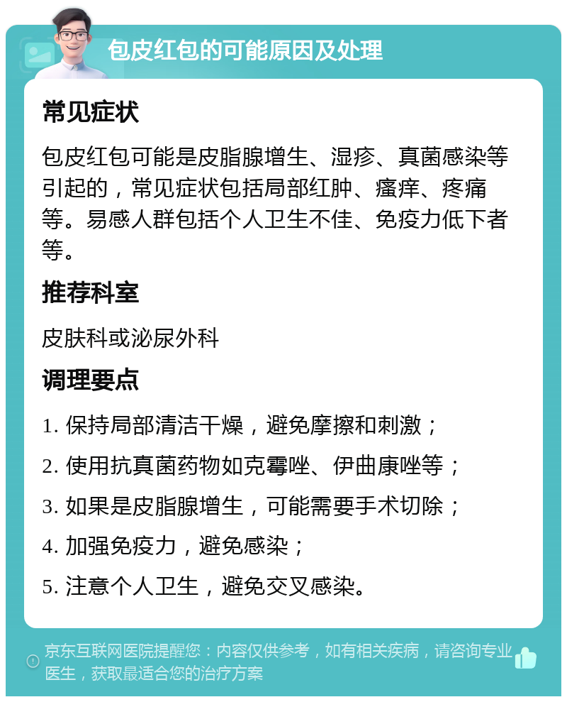 包皮红包的可能原因及处理 常见症状 包皮红包可能是皮脂腺增生、湿疹、真菌感染等引起的，常见症状包括局部红肿、瘙痒、疼痛等。易感人群包括个人卫生不佳、免疫力低下者等。 推荐科室 皮肤科或泌尿外科 调理要点 1. 保持局部清洁干燥，避免摩擦和刺激； 2. 使用抗真菌药物如克霉唑、伊曲康唑等； 3. 如果是皮脂腺增生，可能需要手术切除； 4. 加强免疫力，避免感染； 5. 注意个人卫生，避免交叉感染。