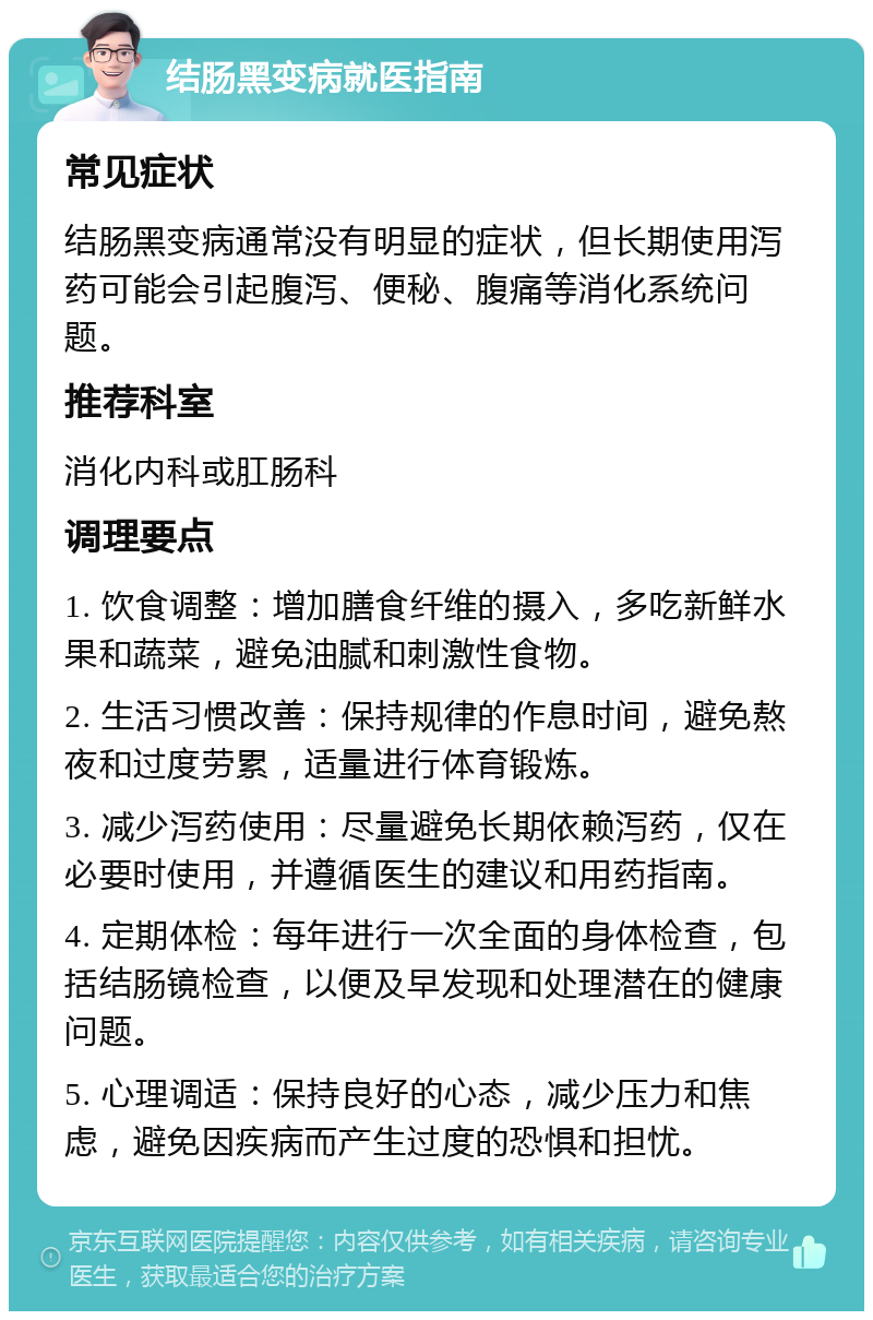 结肠黑变病就医指南 常见症状 结肠黑变病通常没有明显的症状，但长期使用泻药可能会引起腹泻、便秘、腹痛等消化系统问题。 推荐科室 消化内科或肛肠科 调理要点 1. 饮食调整：增加膳食纤维的摄入，多吃新鲜水果和蔬菜，避免油腻和刺激性食物。 2. 生活习惯改善：保持规律的作息时间，避免熬夜和过度劳累，适量进行体育锻炼。 3. 减少泻药使用：尽量避免长期依赖泻药，仅在必要时使用，并遵循医生的建议和用药指南。 4. 定期体检：每年进行一次全面的身体检查，包括结肠镜检查，以便及早发现和处理潜在的健康问题。 5. 心理调适：保持良好的心态，减少压力和焦虑，避免因疾病而产生过度的恐惧和担忧。