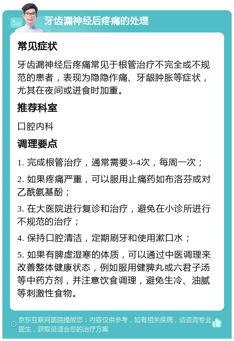 牙齿漏神经后疼痛的处理 常见症状 牙齿漏神经后疼痛常见于根管治疗不完全或不规范的患者，表现为隐隐作痛、牙龈肿胀等症状，尤其在夜间或进食时加重。 推荐科室 口腔内科 调理要点 1. 完成根管治疗，通常需要3-4次，每周一次； 2. 如果疼痛严重，可以服用止痛药如布洛芬或对乙酰氨基酚； 3. 在大医院进行复诊和治疗，避免在小诊所进行不规范的治疗； 4. 保持口腔清洁，定期刷牙和使用漱口水； 5. 如果有脾虚湿寒的体质，可以通过中医调理来改善整体健康状态，例如服用健脾丸或六君子汤等中药方剂，并注意饮食调理，避免生冷、油腻等刺激性食物。