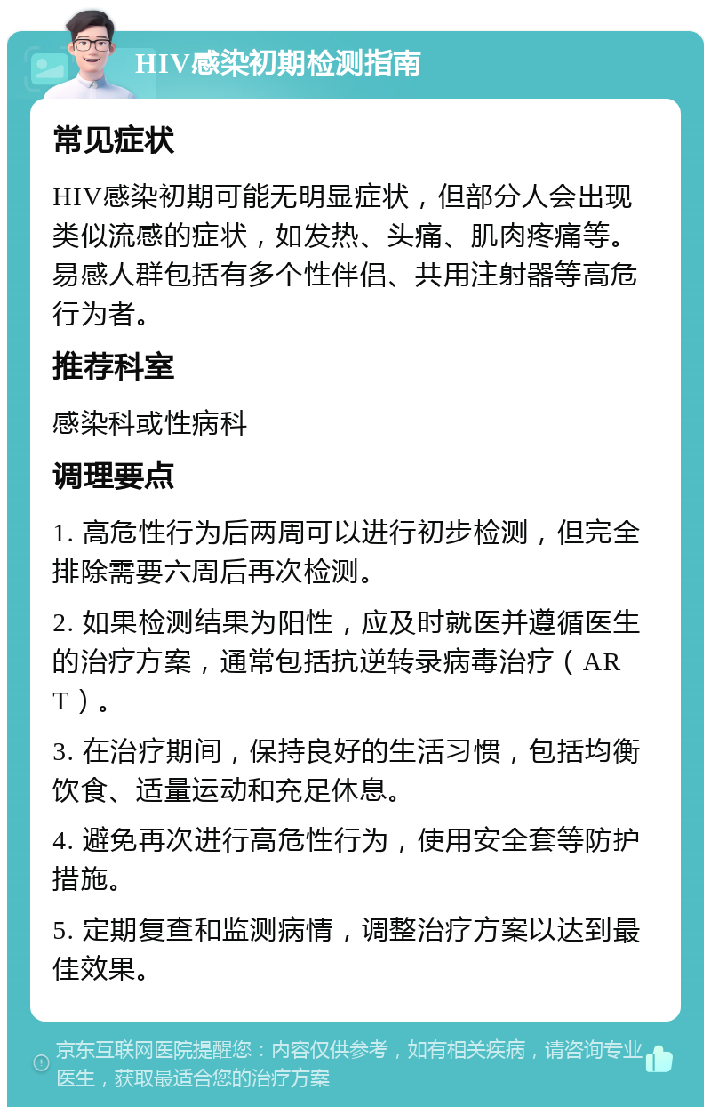 HIV感染初期检测指南 常见症状 HIV感染初期可能无明显症状，但部分人会出现类似流感的症状，如发热、头痛、肌肉疼痛等。易感人群包括有多个性伴侣、共用注射器等高危行为者。 推荐科室 感染科或性病科 调理要点 1. 高危性行为后两周可以进行初步检测，但完全排除需要六周后再次检测。 2. 如果检测结果为阳性，应及时就医并遵循医生的治疗方案，通常包括抗逆转录病毒治疗（ART）。 3. 在治疗期间，保持良好的生活习惯，包括均衡饮食、适量运动和充足休息。 4. 避免再次进行高危性行为，使用安全套等防护措施。 5. 定期复查和监测病情，调整治疗方案以达到最佳效果。