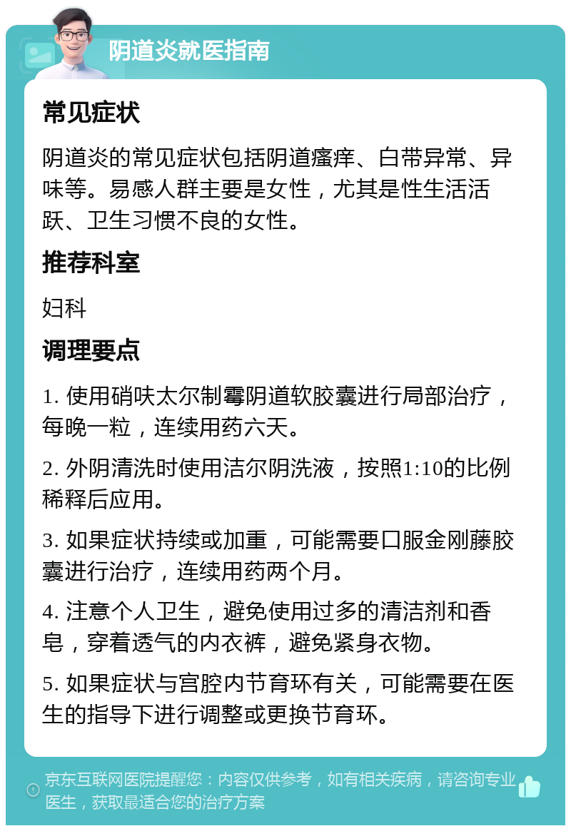 阴道炎就医指南 常见症状 阴道炎的常见症状包括阴道瘙痒、白带异常、异味等。易感人群主要是女性，尤其是性生活活跃、卫生习惯不良的女性。 推荐科室 妇科 调理要点 1. 使用硝呋太尔制霉阴道软胶囊进行局部治疗，每晚一粒，连续用药六天。 2. 外阴清洗时使用洁尔阴洗液，按照1:10的比例稀释后应用。 3. 如果症状持续或加重，可能需要口服金刚藤胶囊进行治疗，连续用药两个月。 4. 注意个人卫生，避免使用过多的清洁剂和香皂，穿着透气的内衣裤，避免紧身衣物。 5. 如果症状与宫腔内节育环有关，可能需要在医生的指导下进行调整或更换节育环。