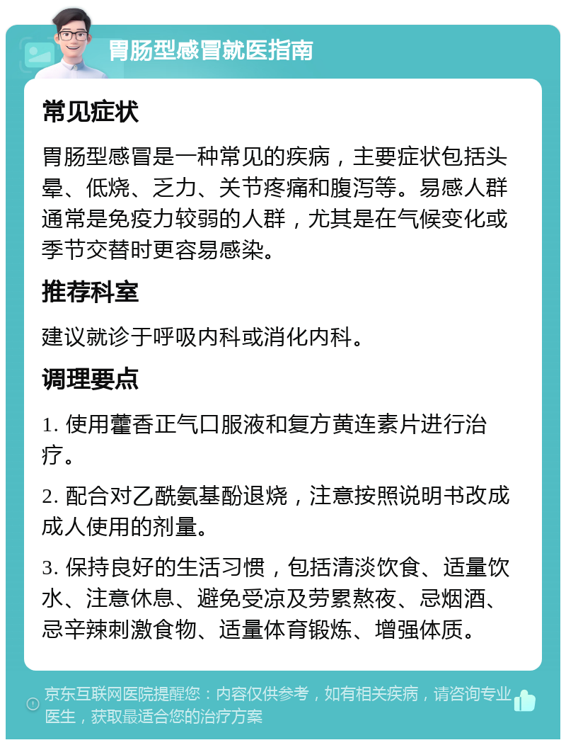 胃肠型感冒就医指南 常见症状 胃肠型感冒是一种常见的疾病，主要症状包括头晕、低烧、乏力、关节疼痛和腹泻等。易感人群通常是免疫力较弱的人群，尤其是在气候变化或季节交替时更容易感染。 推荐科室 建议就诊于呼吸内科或消化内科。 调理要点 1. 使用藿香正气口服液和复方黄连素片进行治疗。 2. 配合对乙酰氨基酚退烧，注意按照说明书改成成人使用的剂量。 3. 保持良好的生活习惯，包括清淡饮食、适量饮水、注意休息、避免受凉及劳累熬夜、忌烟酒、忌辛辣刺激食物、适量体育锻炼、增强体质。