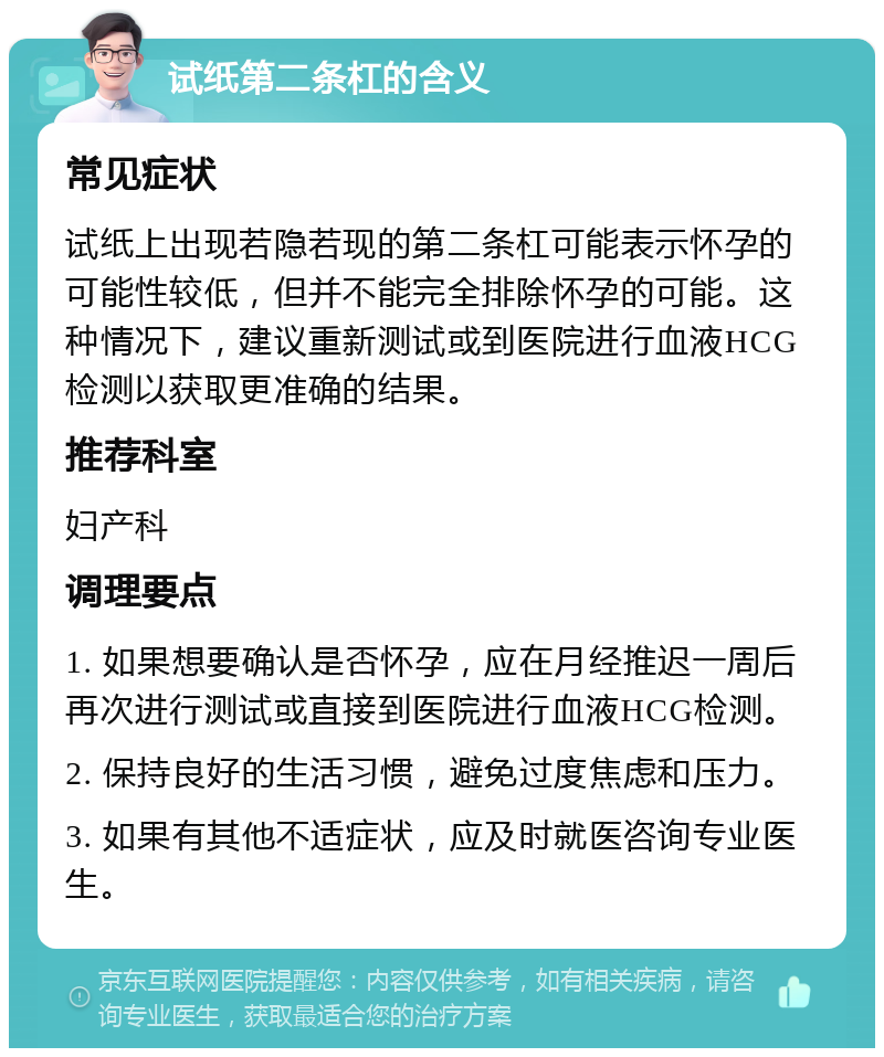 试纸第二条杠的含义 常见症状 试纸上出现若隐若现的第二条杠可能表示怀孕的可能性较低，但并不能完全排除怀孕的可能。这种情况下，建议重新测试或到医院进行血液HCG检测以获取更准确的结果。 推荐科室 妇产科 调理要点 1. 如果想要确认是否怀孕，应在月经推迟一周后再次进行测试或直接到医院进行血液HCG检测。 2. 保持良好的生活习惯，避免过度焦虑和压力。 3. 如果有其他不适症状，应及时就医咨询专业医生。